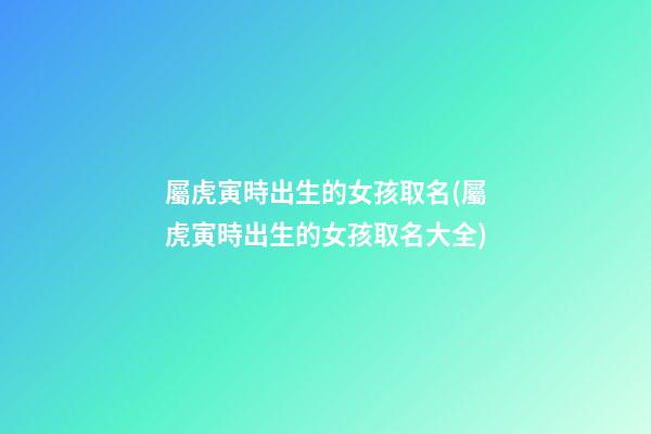 屬虎寅時出生的女孩取名(屬虎寅時出生的女孩取名大全)