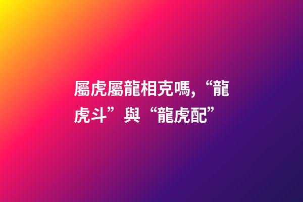 屬虎屬龍相克嗎,“龍虎斗”與“龍虎配”-第1張-觀點-玄機派