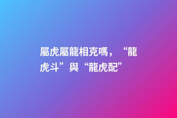 屬虎屬龍相克嗎，“龍虎斗”與“龍虎配”-第1張-觀點-玄機派