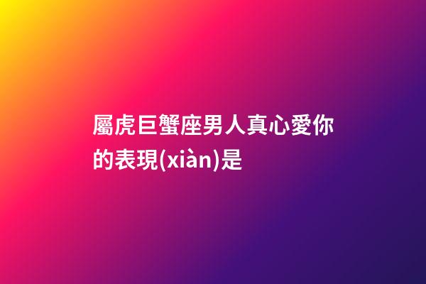 屬虎巨蟹座男人真心愛你的表現(xiàn)是-第1張-星座運勢-玄機派