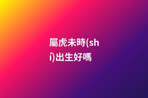 屬虎未時(shí)出生好嗎