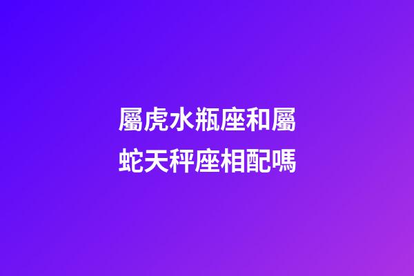 屬虎水瓶座和屬蛇天秤座相配嗎-第1張-星座運勢-玄機派