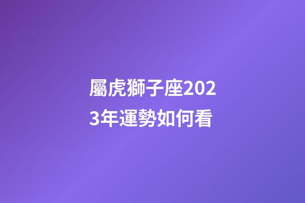 屬虎獅子座2023年運勢如何看-第1張-星座運勢-玄機派