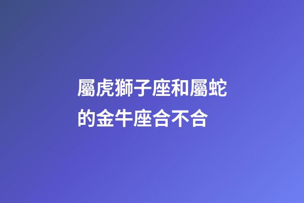 屬虎獅子座和屬蛇的金牛座合不合-第1張-星座運(yùn)勢(shì)-玄機(jī)派