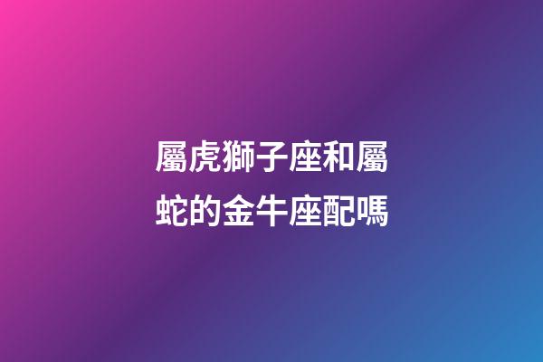 屬虎獅子座和屬蛇的金牛座配嗎-第1張-星座運(yùn)勢(shì)-玄機(jī)派