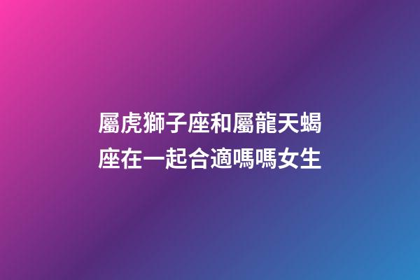 屬虎獅子座和屬龍天蝎座在一起合適嗎嗎女生-第1張-星座運勢-玄機派