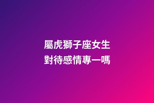 屬虎獅子座女生對待感情專一嗎-第1張-星座運勢-玄機派