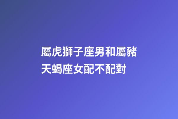 屬虎獅子座男和屬豬天蝎座女配不配對-第1張-星座運勢-玄機派