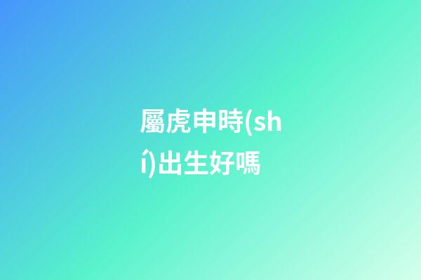 屬虎申時(shí)出生好嗎