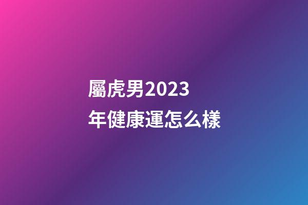 屬虎男2023年健康運怎么樣