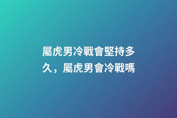 屬虎男冷戰會堅持多久，屬虎男會冷戰嗎