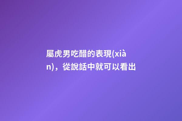 屬虎男吃醋的表現(xiàn)，從說話中就可以看出