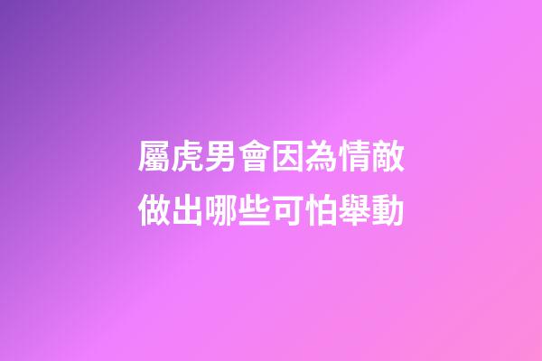 屬虎男會因為情敵做出哪些可怕舉動