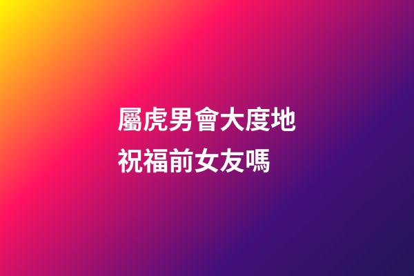 屬虎男會大度地祝福前女友嗎