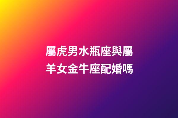 屬虎男水瓶座與屬羊女金牛座配婚嗎-第1張-星座運勢-玄機派