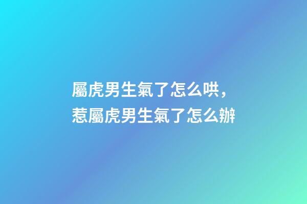 屬虎男生氣了怎么哄，惹屬虎男生氣了怎么辦