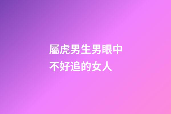 屬虎男生男眼中不好追的女人