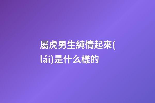 屬虎男生純情起來(lái)是什么樣的