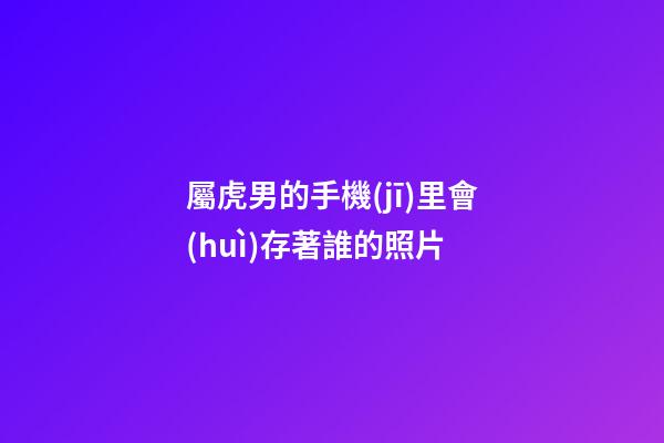 屬虎男的手機(jī)里會(huì)存著誰的照片