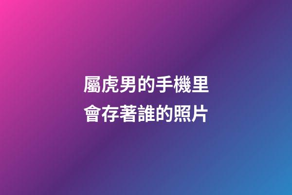 屬虎男的手機里會存著誰的照片