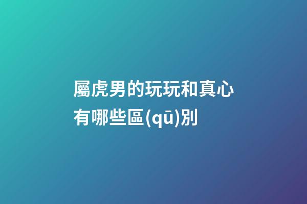 屬虎男的玩玩和真心有哪些區(qū)別