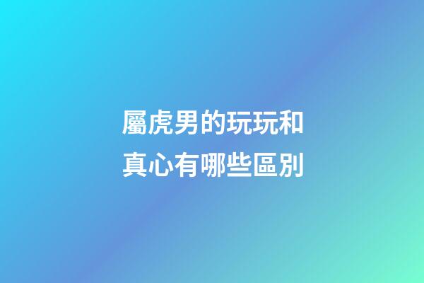 屬虎男的玩玩和真心有哪些區別