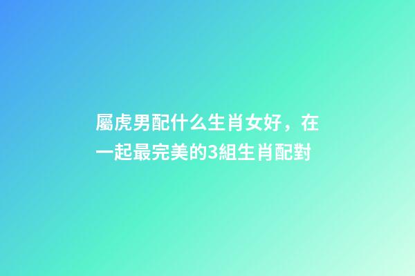 屬虎男配什么生肖女好，在一起最完美的3組生肖配對-第1張-觀點-玄機派