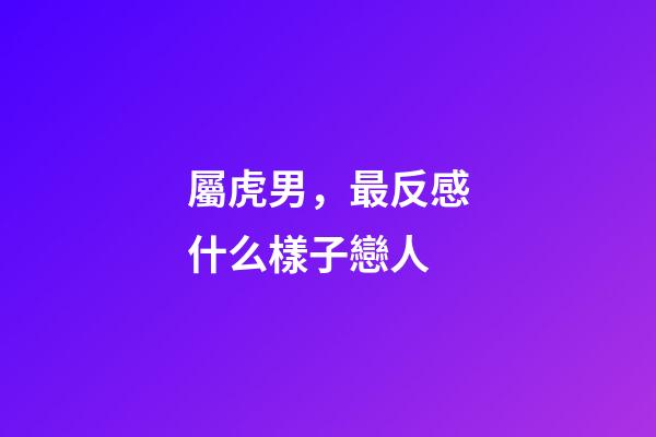 屬虎男，最反感什么樣子戀人