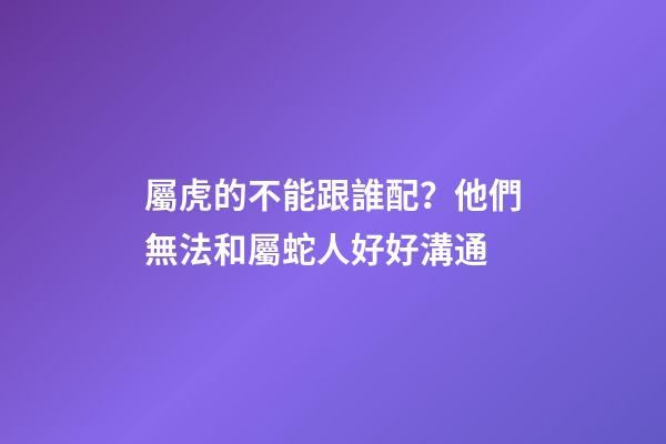 屬虎的不能跟誰配？他們無法和屬蛇人好好溝通