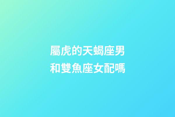 屬虎的天蝎座男和雙魚座女配嗎-第1張-星座運勢-玄機派