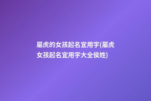 屬虎的女孩起名宜用字(屬虎女孩起名宜用字大全侯姓)