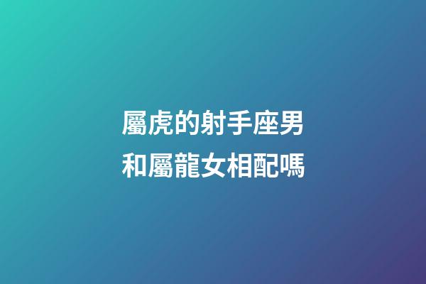 屬虎的射手座男和屬龍女相配嗎-第1張-星座運(yùn)勢(shì)-玄機(jī)派