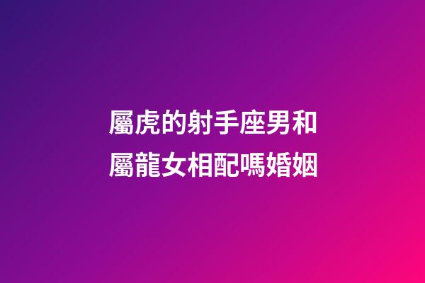 屬虎的射手座男和屬龍女相配嗎婚姻-第1張-星座運勢-玄機派