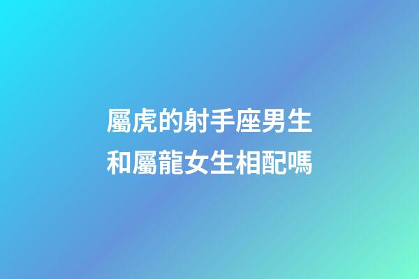 屬虎的射手座男生和屬龍女生相配嗎-第1張-星座運勢-玄機派