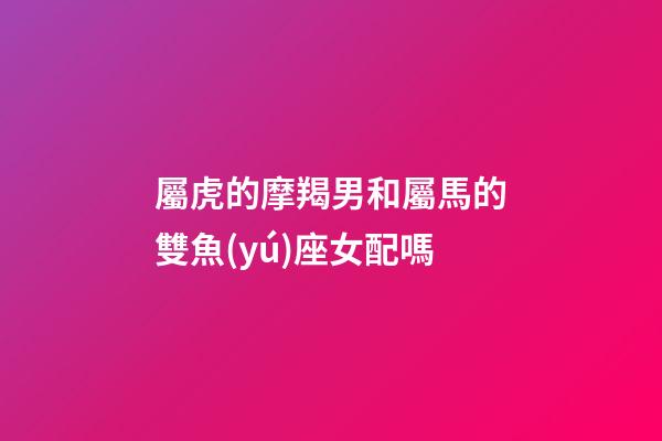 屬虎的摩羯男和屬馬的雙魚(yú)座女配嗎