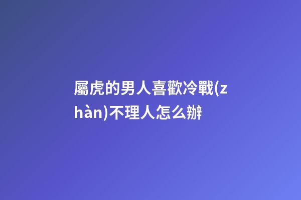屬虎的男人喜歡冷戰(zhàn)不理人怎么辦