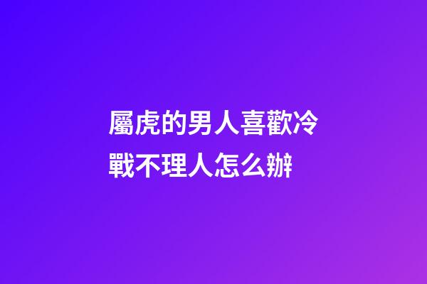 屬虎的男人喜歡冷戰不理人怎么辦
