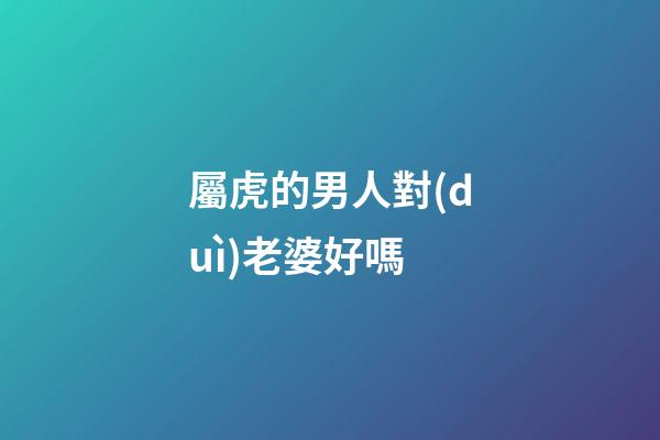 屬虎的男人對(duì)老婆好嗎