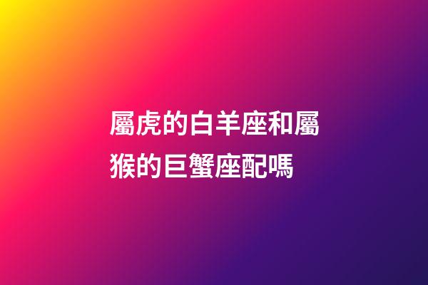 屬虎的白羊座和屬猴的巨蟹座配嗎-第1張-星座運(yùn)勢-玄機(jī)派