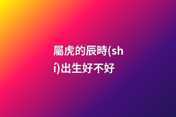 屬虎的辰時(shí)出生好不好