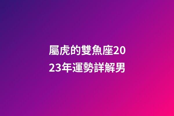 屬虎的雙魚座2023年運勢詳解男-第1張-星座運勢-玄機派