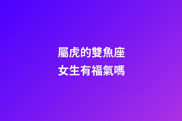 屬虎的雙魚座女生有福氣嗎-第1張-星座運勢-玄機派