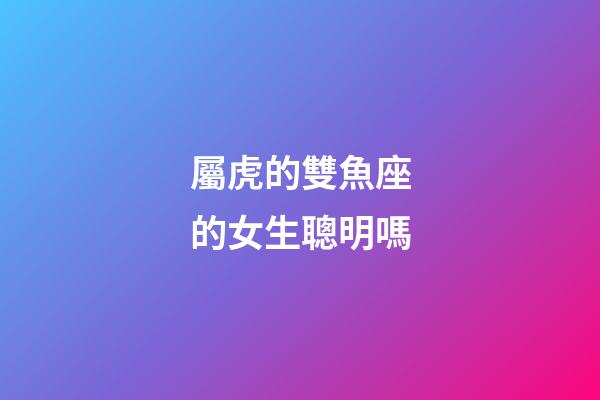 屬虎的雙魚座的女生聰明嗎-第1張-星座運勢-玄機派