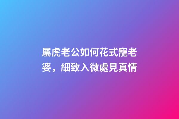 屬虎老公如何花式寵老婆，細致入微處見真情