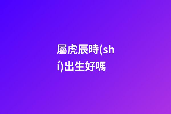 屬虎辰時(shí)出生好嗎