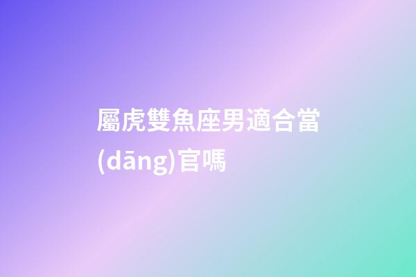 屬虎雙魚座男適合當(dāng)官嗎
