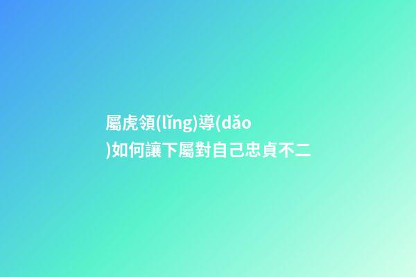 屬虎領(lǐng)導(dǎo)如何讓下屬對自己忠貞不二