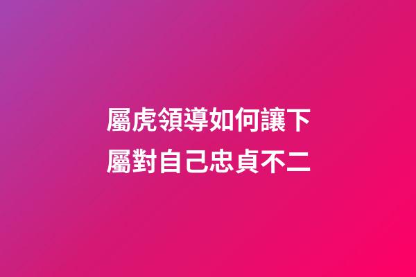 屬虎領導如何讓下屬對自己忠貞不二
