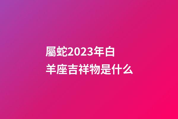 屬蛇2023年白羊座吉祥物是什么