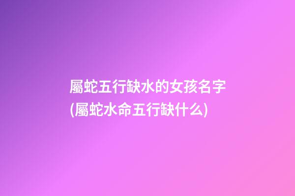 屬蛇五行缺水的女孩名字(屬蛇水命五行缺什么)